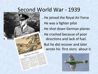 Second World War - 1939
. He joined the Royal Air Force
. He was a fighter pilot
. He shot down German planes
. He crashed because of poor
directions and lack of fuel.
But he did recover and later
wrote his first story about it.

 