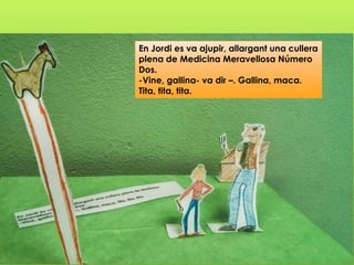 En Jordi es va ajupir, allargant una cullera
plena de Medicina Meravellosa Número
Dos.
-Vine, gallina- va dir –. Gallina, maca.
Tita, tita, tita.
 