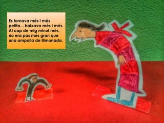 Es tornava més i més
petita... baixava més i més.
Al cap de mig minut més,
no era pas més gran que
una ampolla de llimonada.
 
