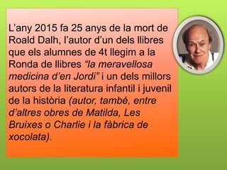 L’any 2015 fa 25 anys de la mort de
Roald Dalh, l’autor d’un dels llibres
que els alumnes de 4t llegim a la
Ronda de llibres “la meravellosa
medicina d’en Jordi” i un dels millors
autors de la literatura infantil i juvenil
de la història (autor, també, entre
d’altres obres de Matilda, Les
Bruixes o Charlie i la fàbrica de
xocolata).
 