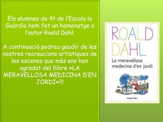 Els alumnes de 4t de l’Escola la
Guàrdia hem fet un homenatge a
l’autor Roald Dahl.
A continuació podreu gaudir de les
nostres recreacions artístiques de
les escenes que més ens han
agradat del llibre «LA
MERAVELLOSA MEDICINA D’EN
JORDI»!!!
 