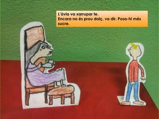 L’àvia va xarrupar te.
Encara no és prou dolç, va dir. Posa-hi més
sucre.
 