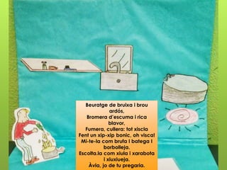 Beuratge de bruixa i brou
ardós,
Bromera d’escuma i rica
blavor,
Fumera, cullera: tot xiscla
Fent un xip-xip bonic, oh visca!
Mi-te-la com brufa I batega I
borbolleja.
Escolta.la com xiula i xarabota
i xiuxiueja.
Àvia, jo de tu pregaria.
 