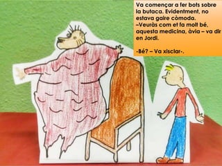 Va començar a fer bots sobre
la butaca. Evidentment, no
estava gaire còmoda.
–Veuràs com et fa molt bé,
aquesta medicina, àvia – va dir
en Jordi.
-Bé? – Va xisclar-.
 