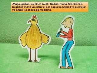 -Vinga, gallina- va dir en Jordi-. Gallina, maca. Tita, tita, tita.
La gallina marró va estirar el coll cap a la cullera i va picotejar.
Va omplir-se el bec de medicina.
 