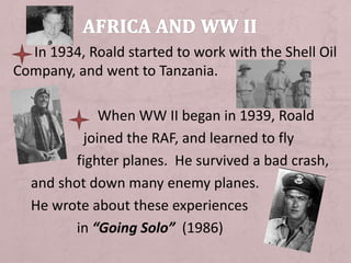 In 1934, Roald started to work with the Shell Oil
Company, and went to Tanzania.
When WW II began in 1939, Roald
joined the RAF, and learned to fly
fighter planes. He survived a bad crash,
and shot down many enemy planes.
He wrote about these experiences
in “Going Solo” (1986)
 