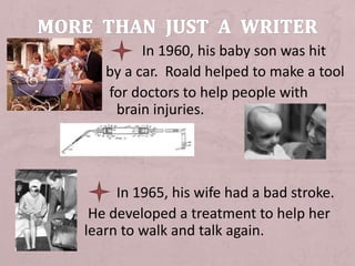 In 1960, his baby son was hit
by a car. Roald helped to make a tool
for doctors to help people with
brain injuries.
.
In 1965, his wife had a bad stroke.
He developed a treatment to help her
learn to walk and talk again.
 