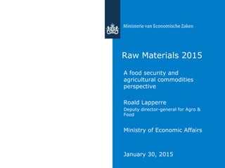 Raw Materials 2015
A food security and
agricultural commodities
perspective
Roald Lapperre
Deputy director-general for Agro &
Food
Ministry of Economic Affairs
January 30, 2015
 