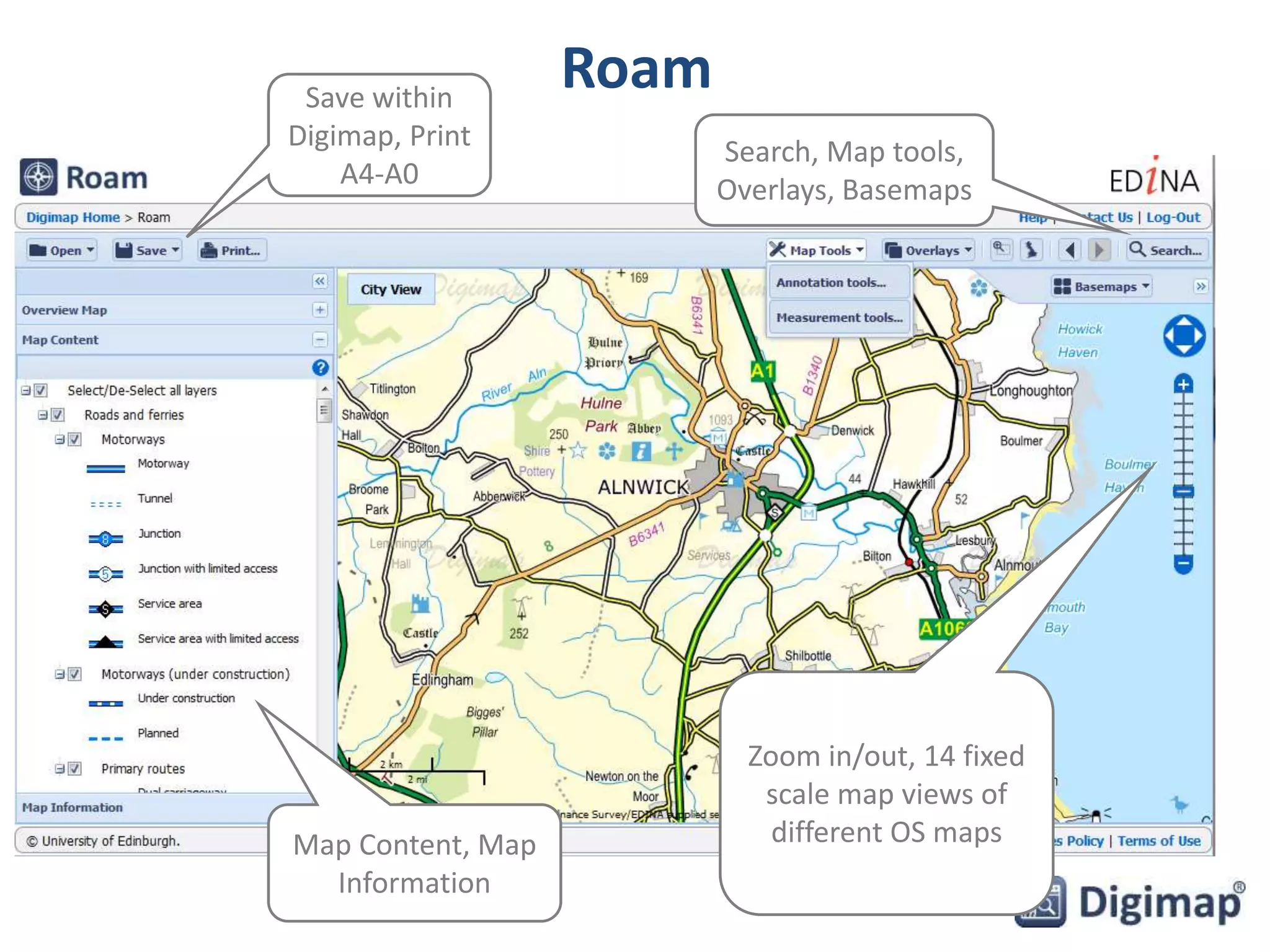 Roam 
Zoom in/out, 14 fixed 
scale map views of 
different OS maps 
Save within 
Digimap, Print 
A4-A0 
Search, Map tools, 
Overlays, Basemaps 
Map Content, Map 
Information 
 