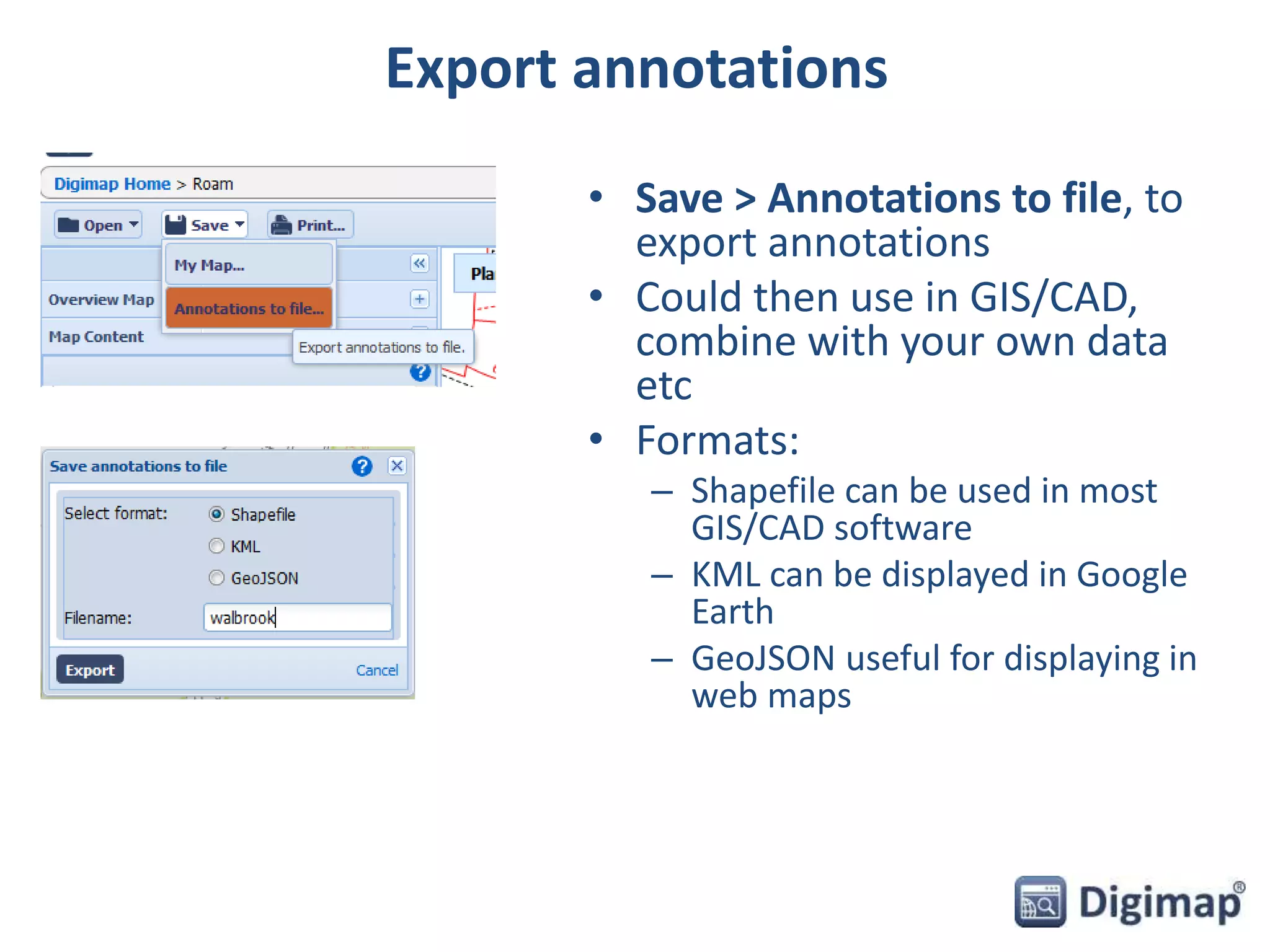 Export annotations 
• Save > Annotations to file, to 
export annotations 
• Could then use in GIS/CAD, 
combine with your own data 
etc 
• Formats: 
– Shapefile can be used in most 
GIS/CAD software 
– KML can be displayed in Google 
Earth 
– GeoJSON useful for displaying in 
web maps 
 
