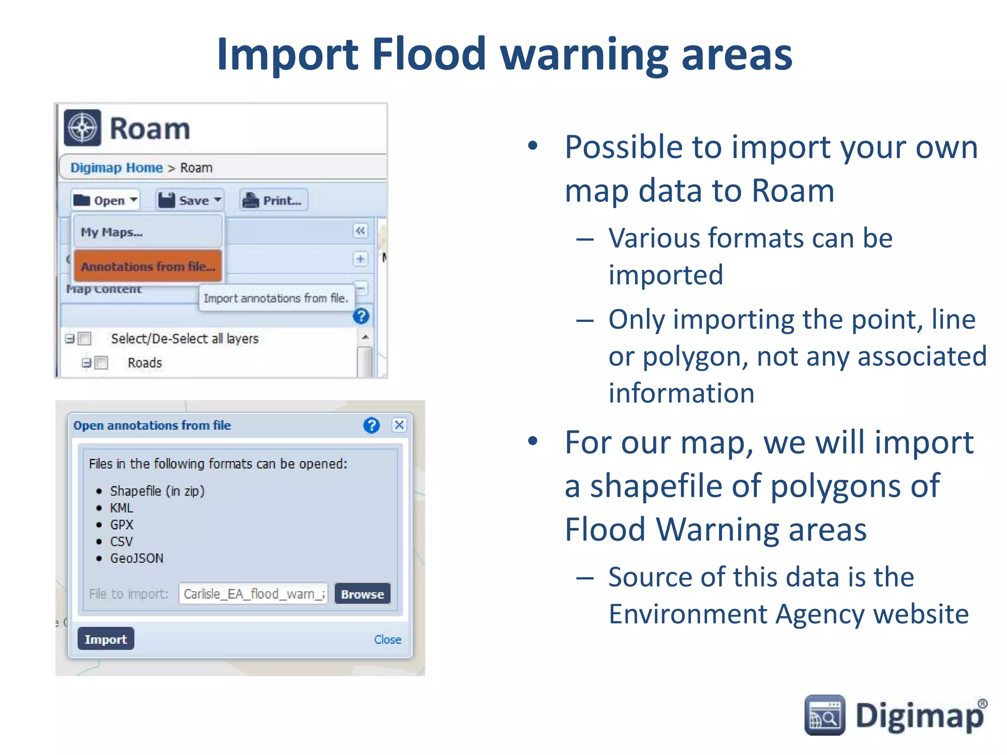 Import Flood warning areas 
• Possible to import your own 
map data to Roam 
– Various formats can be 
imported 
– Only importing the point, line 
or polygon, not any associated 
information 
• For our map, we will import 
a shapefile of polygons of 
Flood Warning areas 
– Source of this data is the 
Environment Agency website 
 