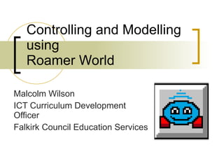 Controlling and Modelling using Roamer World Malcolm Wilson ICT Curriculum Development Officer Falkirk Council Education Services 