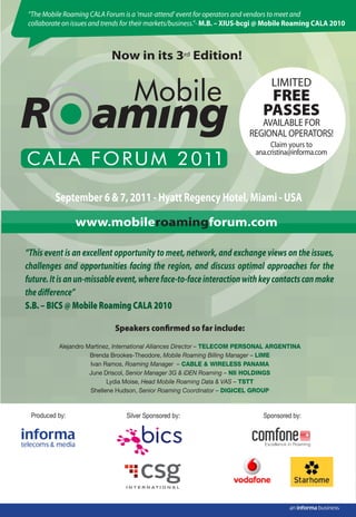 “The Mobile Roaming CALA Forum is a ‘must-attend’ event for operators and vendors to meet and
collaborate on issues and trends for their markets/business.”- M.B. – XIUS-bcgi @ Mobile Roaming CALA 2010



                           Now in its 3rd Edition!

                                                                                 LIMITED
                                                                               FREE
                                                                              PASSES
                                                                             AVAILABLE FOR
                                                                          REGIONAL OPERATORS!
                                                                                 Claim yours to
                                                                            ana.cristina@informa.com




         September 6 & 7, 2011 - Hyatt Regency Hotel, Miami - USA

                www.mobileroamingforum.com

“This event is an excellent opportunity to meet, network, and exchange views on the issues,
challenges and opportunities facing the region, and discuss optimal approaches for the
future. It is an un-missable event, where face-to-face interaction with key contacts can make
the diﬀerence”
S.B. – BICS @ Mobile Roaming CALA 2010

                             Speakers conﬁrmed so far include:

          Alejandro Martinez, International Alliances Director – TELECOM PERSONAL ARGENTINA
                     Brenda Brookes-Theodore, Mobile Roaming Billing Manager – LIME
                     Ivan Ramos, Roaming Manager – CABLE & WIRELESS PANAMA
                     June Driscol, Senior Manager 3G & iDEN Roaming – NII HOLDINGS
                           Lydia Moise, Head Mobile Roaming Data & VAS – TSTT
                     Shellene Hudson, Senior Roaming Coordinator – DIGICEL GROUP



 Produced by:                   Silver Sponsored by:                          Sponsored by:
 