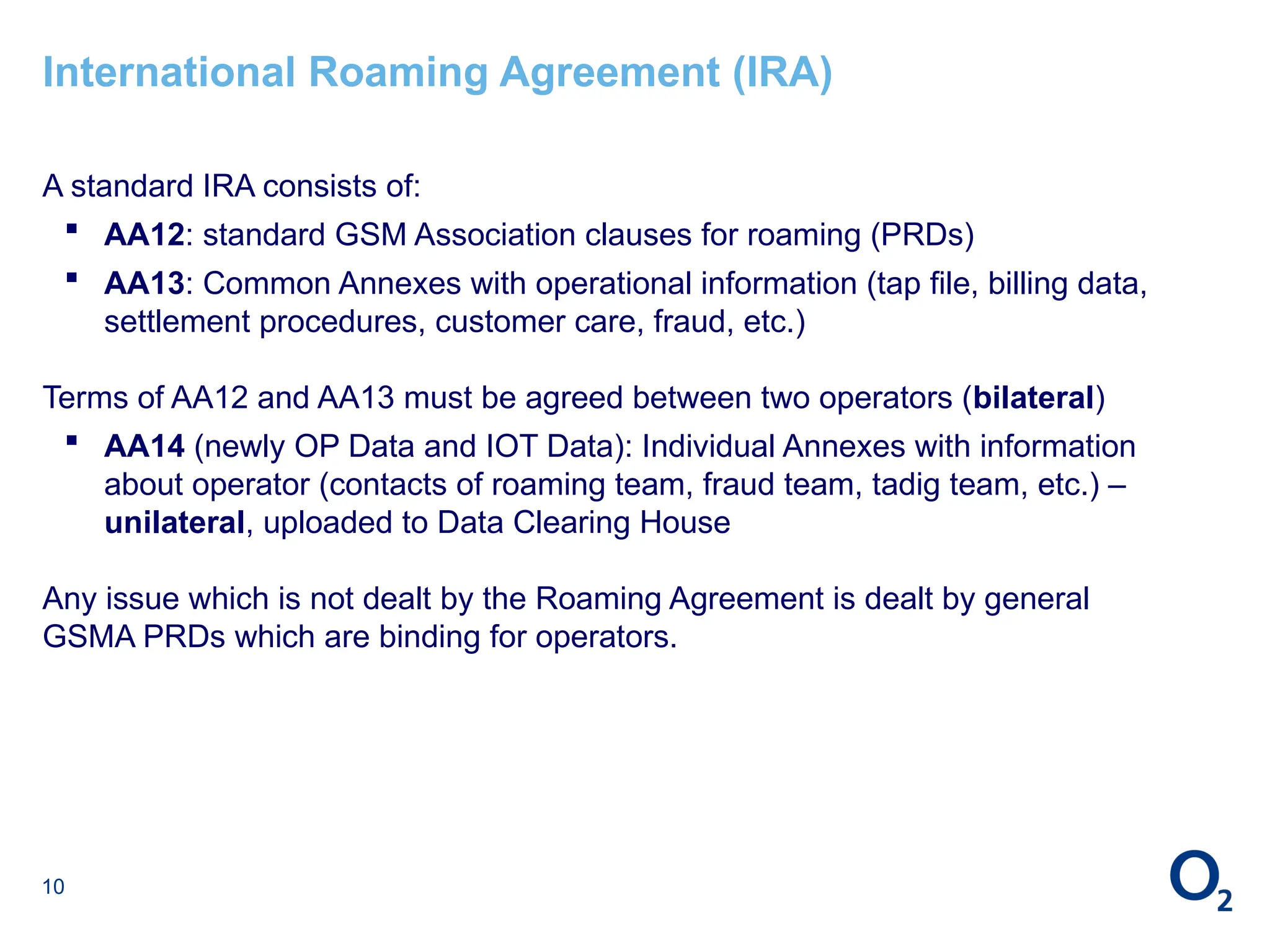 10
International Roaming Agreement (IRA)
A standard IRA consists of:
 AA12: standard GSM Association clauses for roaming (PRDs)
 AA13: Common Annexes with operational information (tap file, billing data,
settlement procedures, customer care, fraud, etc.)
Terms of AA12 and AA13 must be agreed between two operators (bilateral)
 AA14 (newly OP Data and IOT Data): Individual Annexes with information
about operator (contacts of roaming team, fraud team, tadig team, etc.) –
unilateral, uploaded to Data Clearing House
Any issue which is not dealt by the Roaming Agreement is dealt by general
GSMA PRDs which are binding for operators.
 