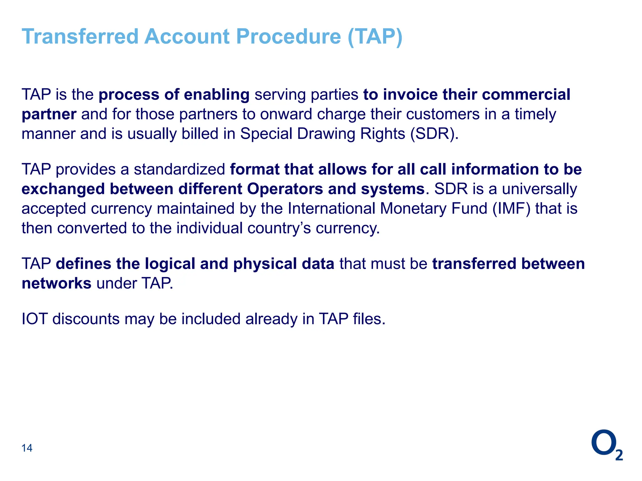 14
Transferred Account Procedure (TAP)
TAP is the process of enabling serving parties to invoice their commercial
partner and for those partners to onward charge their customers in a timely
manner and is usually billed in Special Drawing Rights (SDR).
TAP provides a standardized format that allows for all call information to be
exchanged between different Operators and systems. SDR is a universally
accepted currency maintained by the International Monetary Fund (IMF) that is
then converted to the individual country’s currency.
TAP defines the logical and physical data that must be transferred between
networks under TAP.
IOT discounts may be included already in TAP files.
 