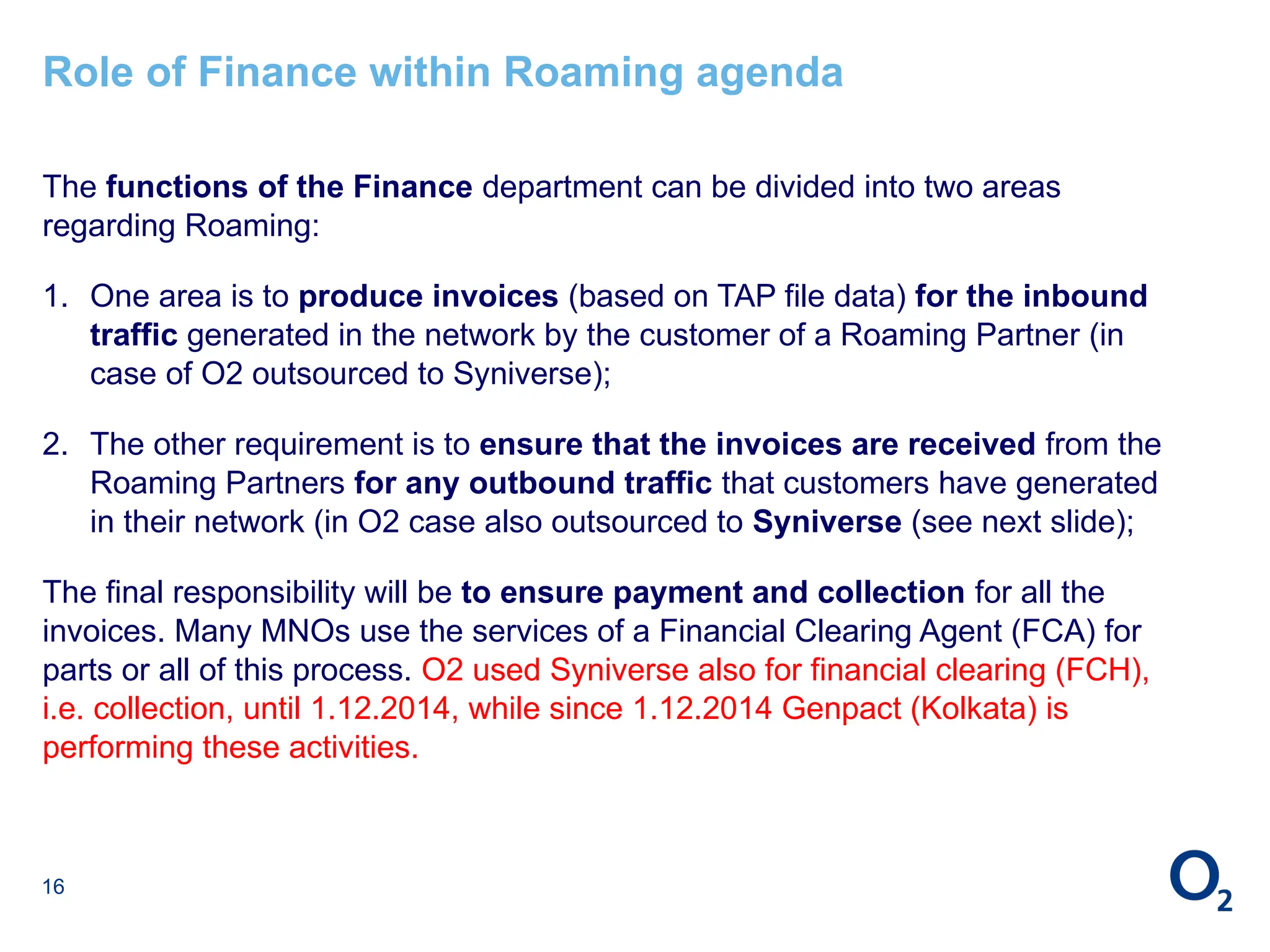 16
Role of Finance within Roaming agenda
The functions of the Finance department can be divided into two areas
regarding Roaming:
1. One area is to produce invoices (based on TAP file data) for the inbound
traffic generated in the network by the customer of a Roaming Partner (in
case of O2 outsourced to Syniverse);
2. The other requirement is to ensure that the invoices are received from the
Roaming Partners for any outbound traffic that customers have generated
in their network (in O2 case also outsourced to Syniverse (see next slide);
The final responsibility will be to ensure payment and collection for all the
invoices. Many MNOs use the services of a Financial Clearing Agent (FCA) for
parts or all of this process. O2 used Syniverse also for financial clearing (FCH),
i.e. collection, until 1.12.2014, while since 1.12.2014 Genpact (Kolkata) is
performing these activities.
 
