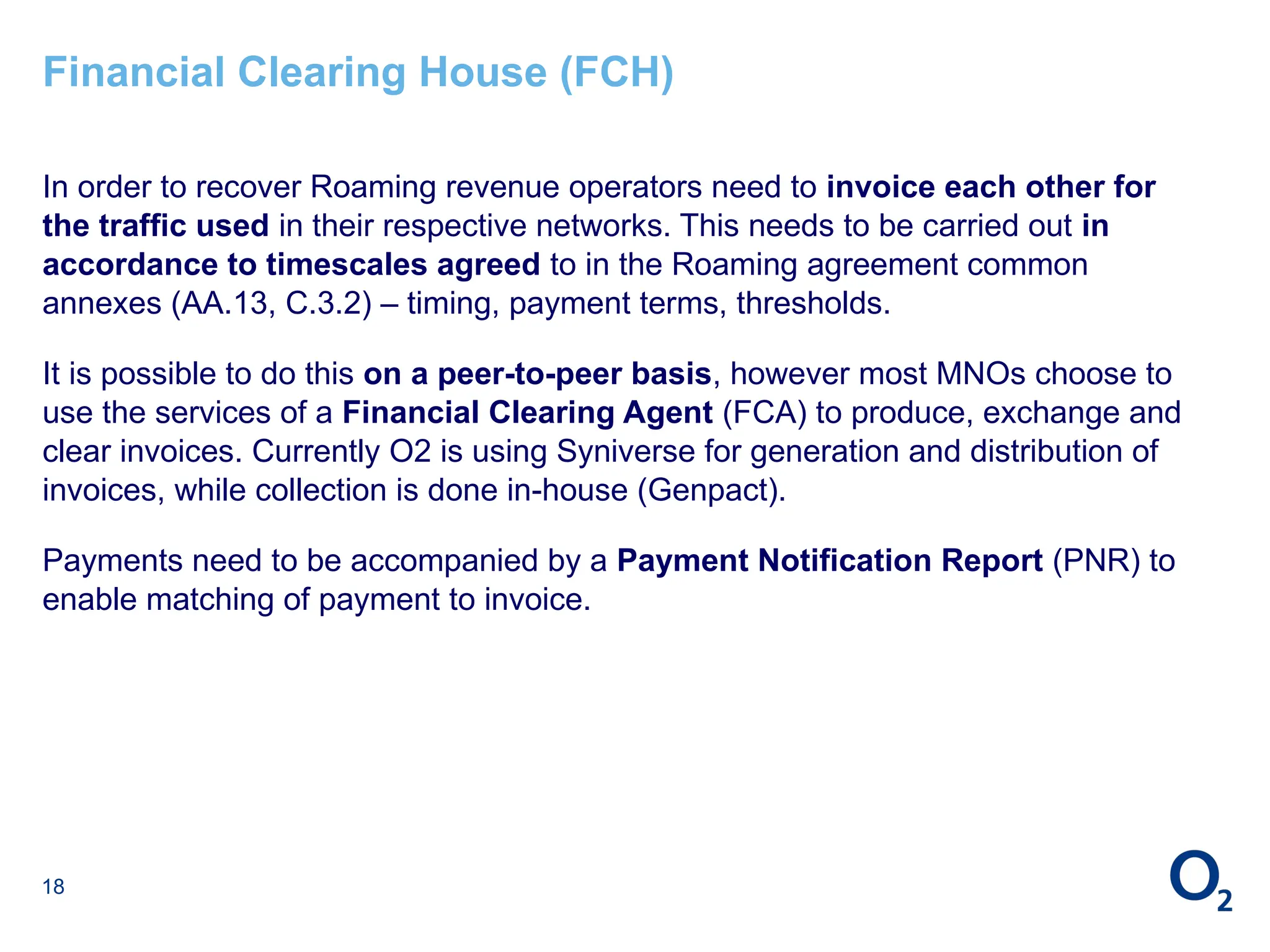 18
Financial Clearing House (FCH)
In order to recover Roaming revenue operators need to invoice each other for
the traffic used in their respective networks. This needs to be carried out in
accordance to timescales agreed to in the Roaming agreement common
annexes (AA.13, C.3.2) – timing, payment terms, thresholds.
It is possible to do this on a peer-to-peer basis, however most MNOs choose to
use the services of a Financial Clearing Agent (FCA) to produce, exchange and
clear invoices. Currently O2 is using Syniverse for generation and distribution of
invoices, while collection is done in-house (Genpact).
Payments need to be accompanied by a Payment Notification Report (PNR) to
enable matching of payment to invoice.
 
