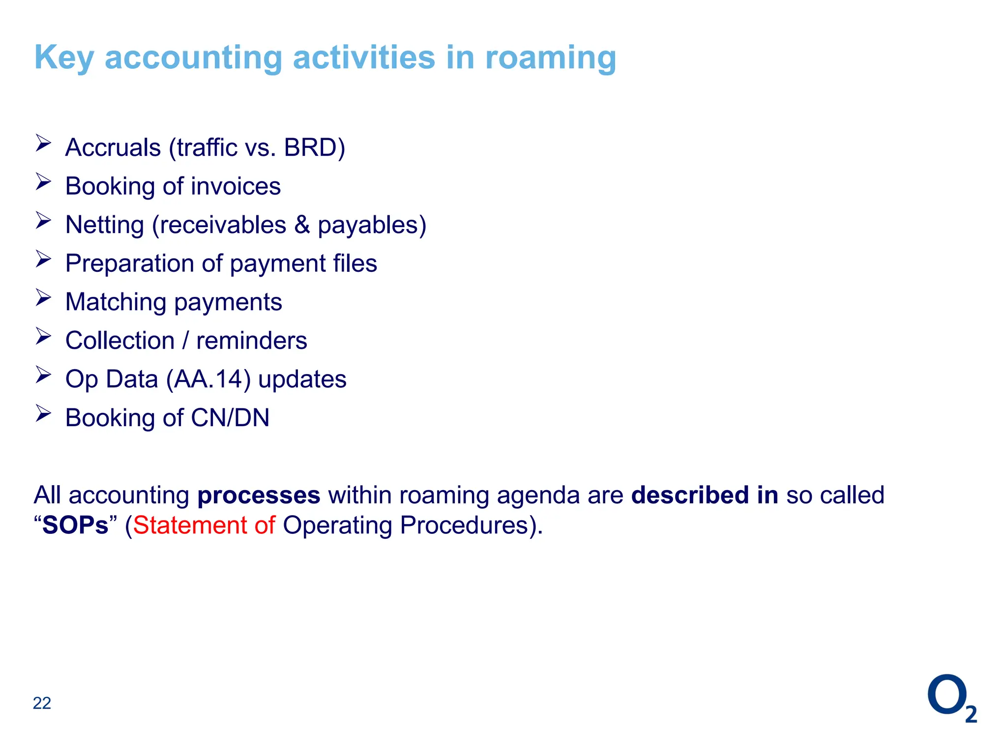 22
Key accounting activities in roaming
 Accruals (traffic vs. BRD)
 Booking of invoices
 Netting (receivables & payables)
 Preparation of payment files
 Matching payments
 Collection / reminders
 Op Data (AA.14) updates
 Booking of CN/DN
All accounting processes within roaming agenda are described in so called
“SOPs” (Statement of Operating Procedures).
 