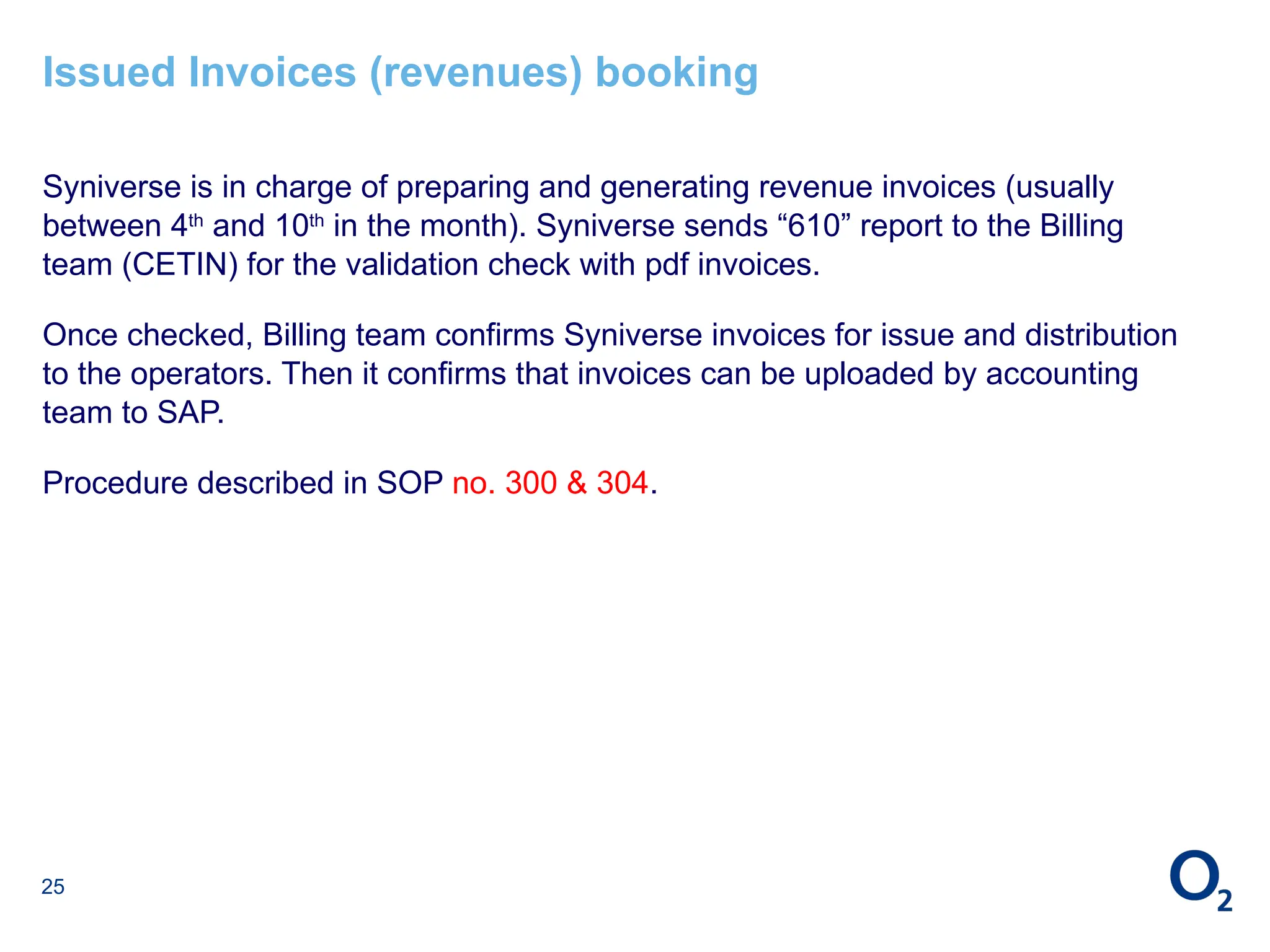 25
Issued Invoices (revenues) booking
Syniverse is in charge of preparing and generating revenue invoices (usually
between 4th
and 10th
in the month). Syniverse sends “610” report to the Billing
team (CETIN) for the validation check with pdf invoices.
Once checked, Billing team confirms Syniverse invoices for issue and distribution
to the operators. Then it confirms that invoices can be uploaded by accounting
team to SAP.
Procedure described in SOP no. 300 & 304.
 