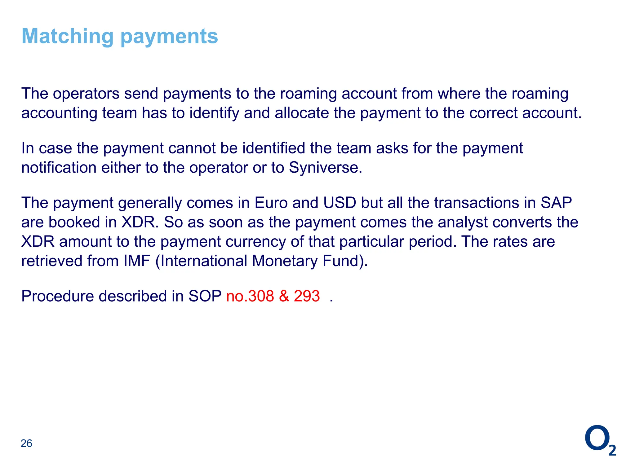 26
Matching payments
The operators send payments to the roaming account from where the roaming
accounting team has to identify and allocate the payment to the correct account.
In case the payment cannot be identified the team asks for the payment
notification either to the operator or to Syniverse.
The payment generally comes in Euro and USD but all the transactions in SAP
are booked in XDR. So as soon as the payment comes the analyst converts the
XDR amount to the payment currency of that particular period. The rates are
retrieved from IMF (International Monetary Fund).
Procedure described in SOP no.308 & 293 .
 