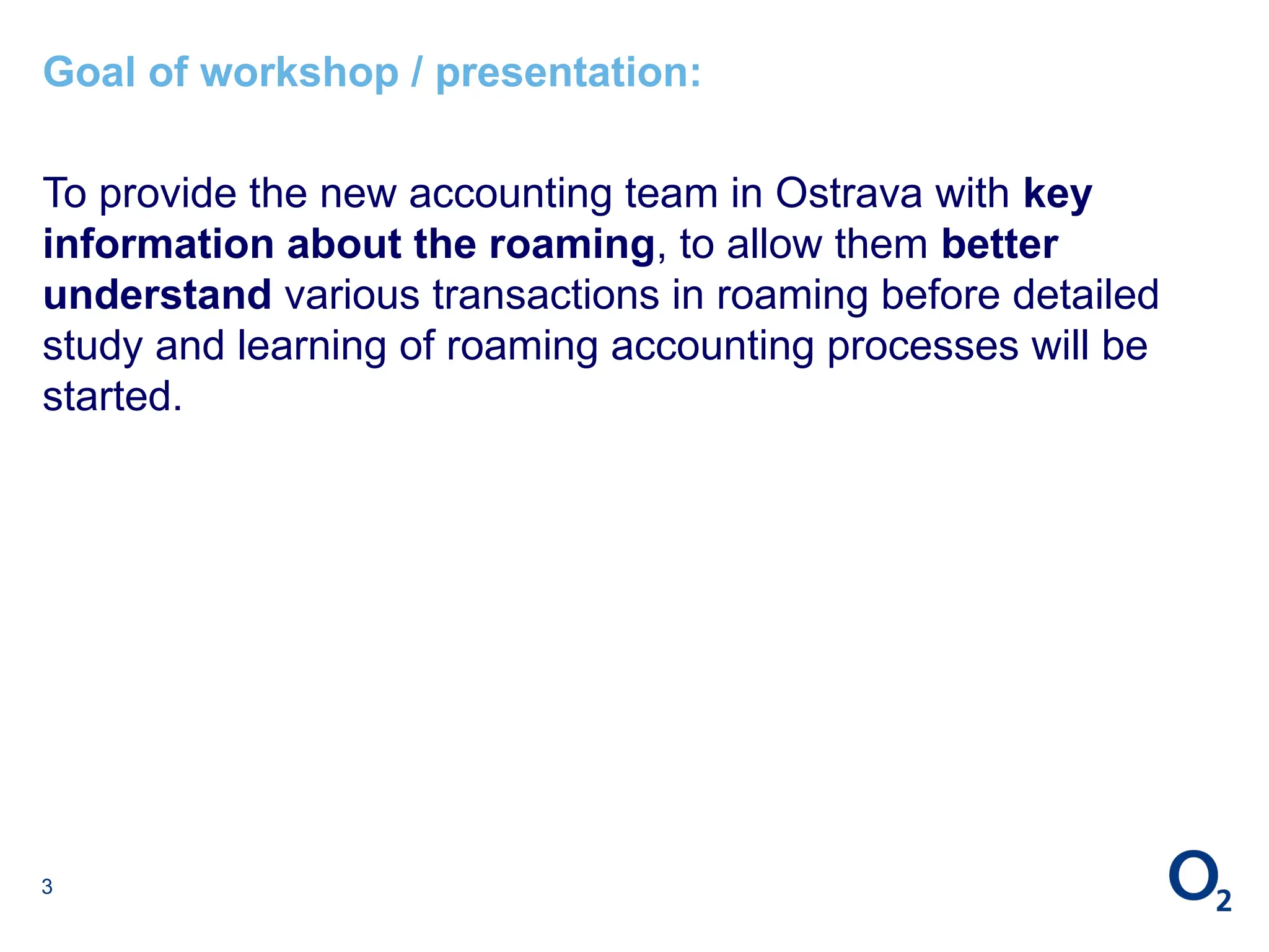 3
Goal of workshop / presentation:
To provide the new accounting team in Ostrava with key
information about the roaming, to allow them better
understand various transactions in roaming before detailed
study and learning of roaming accounting processes will be
started.
 