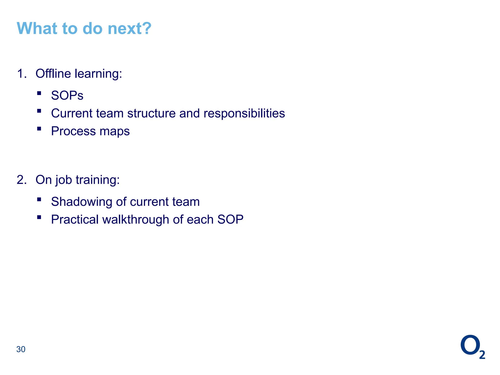 30
What to do next?
1. Offline learning:
 SOPs
 Current team structure and responsibilities
 Process maps
2. On job training:
 Shadowing of current team
 Practical walkthrough of each SOP
 