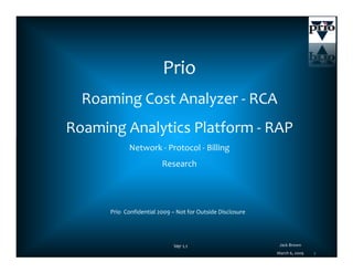 Prio
  Roaming Cost Analyzer - RCA
Roaming Analytics Platform - RAP
             Network - Protocol - Billing
                         Research




      Prio Confidential 2009 – Not for Outside Disclosure




                                                             Jack Brown
                              Ver 1.1
                                                                            1
                                                            March 6, 2009
 