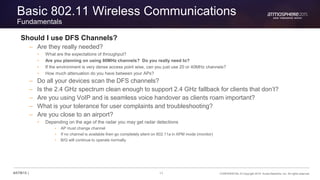 11 CONFIDENTIAL © Copyright 2015. Aruba Networks, Inc. All rights reserved#ATM15 |
Basic 802.11 Wireless Communications
Fundamentals
Should I use DFS Channels?
– Are they really needed?
• What are the expectations of throughput?
• Are you planning on using 80MHz channels? Do you really need to?
• If the environment is very dense access point wise, can you just use 20 or 40MHz channels?
• How much attenuation do you have between your APs?
– Do all your devices scan the DFS channels?
– Is the 2.4 GHz spectrum clean enough to support 2.4 GHz fallback for clients that don’t?
– Are you using VoIP and is seamless voice handover as clients roam important?
– What is your tolerance for user complaints and troubleshooting?
– Are you close to an airport?
• Depending on the age of the radar you may get radar detections
• AP must change channel
• If no channel is available then go completely silent on 802.11a in APM mode (monitor)
• B/G will continue to operate normally
 