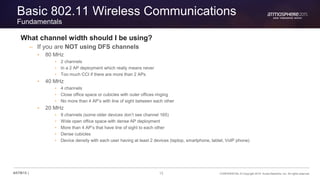 13 CONFIDENTIAL © Copyright 2015. Aruba Networks, Inc. All rights reserved#ATM15 |
Basic 802.11 Wireless Communications
Fundamentals
What channel width should I be using?
– If you are NOT using DFS channels
• 80 MHz
• 2 channels
• In a 2 AP deployment which really means never
• Too much CCI if there are more than 2 APs
• 40 MHz
• 4 channels
• Close office space or cubicles with outer offices ringing
• No more than 4 AP’s with line of sight between each other
• 20 MHz
• 9 channels (some older devices don’t see channel 165)
• Wide open office space with dense AP deployment
• More than 4 AP’s that have line of sight to each other
• Dense cubicles
• Device density with each user having at least 2 devices (laptop, smartphone, tablet, VoIP phone)
 