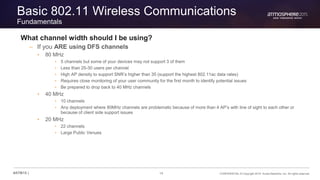 14 CONFIDENTIAL © Copyright 2015. Aruba Networks, Inc. All rights reserved#ATM15 |
Basic 802.11 Wireless Communications
Fundamentals
What channel width should I be using?
– If you ARE using DFS channels
• 80 MHz
• 5 channels but some of your devices may not support 3 of them
• Less than 25-30 users per channel
• High AP density to support SNR’s higher than 35 (support the highest 802.11ac data rates)
• Requires close monitoring of your user community for the first month to identify potential issues
• Be prepared to drop back to 40 MHz channels
• 40 MHz
• 10 channels
• Any deployment where 80MHz channels are problematic because of more than 4 AP’s with line of sight to each other or
because of client side support issues
• 20 MHz
• 22 channels
• Large Public Venues
 