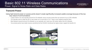 15 CONFIDENTIAL © Copyright 2015. Aruba Networks, Inc. All rights reserved#ATM15 |
Basic 802.11 Wireless Communications
Power, Signal to Noise Ratio and Data Rates
Transmit Power
Using high transmit power on access points doesn’t create significantly increased usable coverage because of the two
way nature of communications
– Laptop Clients can only typically transmit at 30 milliwatts versus access points that can transmit at up to 200 milliwatts
– You typically want to keep the AP to user power at no more than a 2 to 1 ratio to your highest powered client
– Most laptops transmit around 30 milliwatts so you typically don’t want your AP power higher than 60 milliwatts
– Yes access points have better receive sensitivity but the CCI/ACI introduced by higher power negate the benefit of it
 