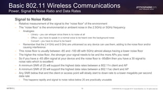 16 CONFIDENTIAL © Copyright 2015. Aruba Networks, Inc. All rights reserved#ATM15 |
Basic 802.11 Wireless Communications
Power, Signal to Noise Ratio and Data Rates
Signal to Noise Ratio
– Relative measurement of the signal to the “noise floor” of the environment
– The “noise floor” is the environmental or ambient noise in the 2.5GHz or 5GHz frequency
• Analogies:
• Library – you can whisper since there is no noise at all
• Office – you have to speak in a normal voice to be heard over the background noise
• Concert – you have to shout to be heard
• Remember that the 2.4 GHz and 5 GHz are unlicensed so any device can use them, adding to the noise floor and/or
causing interference
– This noise floor is usually between -85 and -100 dB with 5GHz almost always having a lower noise floor
– The higher the noise floor, the stronger your signal needs to be and the more APs you need
– So if you have a -65 dBm signal at your device and the noise floor is -95dBm then you have a 30 signal to
noise ratio which is excellent
– A minimum SNR of 25 will support the highest data rates between a 802.11n client and AP
– A minimum SNR of 35 will support the highest data rates between a 802.11ac client and AP
– Any SNR below that and the client or access point will slowly start to down rate to a lower megabits per second
data rate
• This happens rapidly and signal to noise ratios below 20 are practically unusable
 