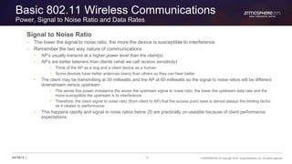 17 CONFIDENTIAL © Copyright 2015. Aruba Networks, Inc. All rights reserved#ATM15 |
Basic 802.11 Wireless Communications
Power, Signal to Noise Ratio and Data Rates
Signal to Noise Ratio
– The lower the signal to noise ratio, the more the device is susceptible to interference
– Remember the two way nature of communications
• AP’s usually transmit at a higher power level than the client(s)
• AP’s are better listeners than clients (what we call receive sensitivity)
• Think of the AP as a dog and a client device as a human
• Some devices have better antennas (ears) than others so they can hear better
• The client may be transmitting at 30 milliwatts and the AP at 60 milliwatts so the signal to noise ratios will be different
downstream versus upstream
• The worse this power imbalance the worse the upstream signal to noise ratio, the lower the upstream data rate and the
more susceptible the upstream is to interference
• Therefore, the client signal to noise ratio (from client to AP) that the access point sees is almost always the limiting factor
as it relates to performance
• This happens rapidly and signal to noise ratios below 20 are practically un-useable because of client performance
expectations
 