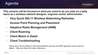 2 CONFIDENTIAL © Copyright 2015. Aruba Networks, Inc. All rights reserved#ATM15 |
Agenda
• Very Quick 802.11 Wireless Networking Refresher
• Access Point Planning and Placement
• Adaptive Radio Management (ARM)
• Client Roaming
• Client Match in Detail
• Client Troubleshooting
There are a lot of slides in this presentation and we are NOT going to cover each in
detail. They are there for later reference
This session will be focused on what you need to do you jobs on a daily
basis as a wireless network designer, engineer and/or administrator
 
