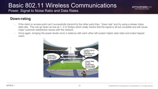 20 CONFIDENTIAL © Copyright 2015. Aruba Networks, Inc. All rights reserved#ATM15 |
Basic 802.11 Wireless Communications
Power, Signal to Noise Ratio and Data Rates
Down-rating
– If the client or access point can’t successfully transmit to the other party they “down rate” and try using a slower mbps
data rate. This can go down as low as 1, 2 or 5mbps which really means that the signal is all but unusable and will cause
major customer satisfaction issues with the network
– Once again, bringing the power levels more in balance with each other will sustain higher data rates and make happier
users
 