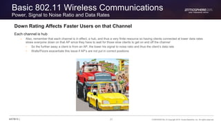 21 CONFIDENTIAL © Copyright 2015. Aruba Networks, Inc. All rights reserved#ATM15 |
Basic 802.11 Wireless Communications
Power, Signal to Noise Ratio and Data Rates
Down Rating Affects Faster Users on that Channel
Each channel is hub
– Also, remember that each channel is in effect, a hub, and thus a very finite resource so having clients connected at lower data rates
slows everyone down on that AP since they have to wait for those slow clients to get on and off the channel
• So the further away a client is from an AP, the lower his signal to noise ratio and thus the client’s data rate
• Walls/Floors exacerbate this issue if AP’s are not put in correct positions
 