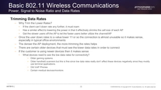22 CONFIDENTIAL © Copyright 2015. Aruba Networks, Inc. All rights reserved#ATM15 |
Basic 802.11 Wireless Communications
Power, Signal to Noise Ratio and Data Rates
Trimming Data Rates
– Why Trim the Lower Rates?
• If the client can’t down rate any further, it must roam
• Has a similar effect to lowering the power in that it effectively shrinks the cell size of each AP
• Get the slower users off the AP to let the faster users better utilize the channel/AP
– Once the user down rates to a value lower 11 or so the connection is almost unusable so it makes sense,
especially in typical office environments
– The denser the AP deployment, the more trimming the rates helps
– There are certain older devices that must see the lower data rates in order to connect
– If the customer is using newer devices then it makes sense
• What devices need to see the low data rates for connectivity?
• Older gaming systems
• Older handheld scanners but this is fine since low data rates really don’t affect these devices negatively since they mostly
use terminal applications.
• Old VoIP Phones
• Certain medical devices/monitors
 