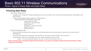 23 CONFIDENTIAL © Copyright 2015. Aruba Networks, Inc. All rights reserved#ATM15 |
Basic 802.11 Wireless Communications
Power, Signal to Noise Ratio and Data Rates
Trimming Data Rates
– How much should I trim?
• Typically up to 11mbps and 12mbps respectively but can go as high as 18 or 24 with some experimentation, depending on the
client devices
• Certain Android devices need to see the 11mbps data rate
wlan ssid-profile “Test-GUEST-ssid_prof"
a-basic-rates 12 18 24
a-tx-rates 12 18 24 36 48 54
g-basic-rates 11
g-tx-rates 11 12 18 24 36 48 54
g-beacon-rate 18
a-beacon-rate 18
– Why set the beacon rate
• If you don’t then the beacons are sprayed out at all the data rates even the ones that your trimmed, this is per the 802.11
specifications
• This means that devices can passively scan and then try and roam to an AP that they can’t connect to
• Set the beacon rate to one value higher than your lowest supported and basic rates
• Example – If the lowest supported data/basic rate is set to 12 mpbs then set the beacon rate to 18.
Don’t trim data rates in University, Medical Environments or any other connectivity critical environments without careful
testing and monitoring
 