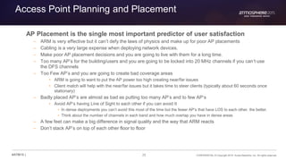 25 CONFIDENTIAL © Copyright 2015. Aruba Networks, Inc. All rights reserved#ATM15 |
Access Point Planning and Placement
AP Placement is the single most important predictor of user satisfaction
– ARM is very effective but it can’t defy the laws of physics and make up for poor AP placements
– Cabling is a very large expense when deploying network devices.
– Make poor AP placement decisions and you are going to live with them for a long time.
– Too many AP’s for the building/users and you are going to be locked into 20 MHz channels if you can’t use
the DFS channels
– Too Few AP’s and you are going to create bad coverage areas
• ARM is going to want to put the AP power too high creating near/far issues
• Client match will help with the near/far issues but it takes time to steer clients (typically about 60 seconds once
stationary)
– Badly placed AP’s are almost as bad as putting too many AP’s and to few AP’s
• Avoid AP’s having Line of Sight to each other if you can avoid It
• In dense deployments you can’t avoid this most of the time but the fewer AP’s that have LOS to each other, the better.
• Think about the number of channels in each band and how much overlap you have in dense areas
– A few feet can make a big difference in signal quality and the way that ARM reacts
– Don’t stack AP’s on top of each other floor to floor
 