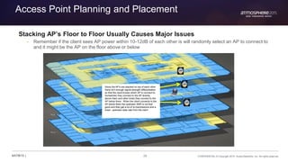 26 CONFIDENTIAL © Copyright 2015. Aruba Networks, Inc. All rights reserved#ATM15 |
Access Point Planning and Placement
Stacking AP’s Floor to Floor Usually Causes Major Issues
– Remember if the client sees AP power within 10-12dB of each other is will randomly select an AP to connect to
and it might be the AP on the floor above or below
Since the AP’s are stacked on top of each other
there isn’t enough signal strength differentiation
so that the client knows which AP to connect to.
Sometimes they connect to the AP directly
above them and other times they connect to the
AP below them. When the client connects to the
AP below them the upstream SNR is not that
good and they get a lot of re-tranmissions and a
lower upstream data rate from the client
 