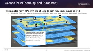 27 CONFIDENTIAL © Copyright 2015. Aruba Networks, Inc. All rights reserved#ATM15 |
Access Point Planning and Placement
Having a too many AP’s with line of sight to each may cause issues as well
– Remember if the client sees AP power within 10-12dB of each other is will randomly select an AP to connect to
This client can hear 4 AP’s all within a small margin
of signal strength so it just randomly selects one.
In addition, the AP can hear 4 other AP’s on the
same floor. Remember that there are only 3
available b/g channels so you will have 2
overlapping channels between these 5 AP’s,
effectively hobbling the effectiveness of those
channels unless you can lower the power of the AP’s
to make them “speak at a lower volume”.
 