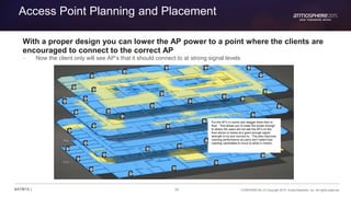 30 CONFIDENTIAL © Copyright 2015. Aruba Networks, Inc. All rights reserved#ATM15 |
Access Point Planning and Placement
With a proper design you can lower the AP power to a point where the clients are
encouraged to connect to the correct AP
– Now the client only will see AP’s that it should connect to at strong signal levels
Put the AP’s in rooms and stagger them floor to
floor. This allows you to lower the power enough
to where the users will not see the AP’s on the
floor above or below at a good enough signal
strength to try and connect to. This also improves
roaming performance as users don’t select bad
roaming candidates to move to while in motion.
 