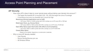 31 CONFIDENTIAL © Copyright 2015. Aruba Networks, Inc. All rights reserved#ATM15 |
Access Point Planning and Placement
AP Density
– How many AP’s does it take to cover typical areas without taking user density into account ?
• The higher the downtilt AP is mounted (105, 135, 225) the larger the cone of coverage
• If mounting a true omni (no downtilt) don’t mount too high
Warehouse (terminal applications and no VoIP)
• 1 AP every 7500 to 10,000 sq feet with 50% overlap so an AP every 85 to 100 feet
Retail (open floors, eg. Grocery Store)
• 1 AP every 5000 to 7500 sq feet with 50% overlap so an AP every 70-85 feet
Open Office Space (open floor/cubes with offices around periphery)
• 1 AP every 2500 to 3600 sq feet with 50% overlap so an AP 50-60 feet
Closed Office Space
• Needs to be walked, depends on construction materials
– Why is more AP density needed
• User Density
• Device Density/Devices per use
• All Wireless Offices
 