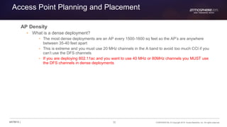 32 CONFIDENTIAL © Copyright 2015. Aruba Networks, Inc. All rights reserved#ATM15 |
Access Point Planning and Placement
AP Density
• What is a dense deployment?
• The most dense deployments are an AP every 1500-1600 sq feet so the AP’s are anywhere
between 35-40 feet apart
• This is extreme and you must use 20 MHz channels in the A band to avoid too much CCI if you
can’t use the DFS channels
• If you are deploying 802.11ac and you want to use 40 MHz or 80MHz channels you MUST use
the DFS channels in dense deployments
 