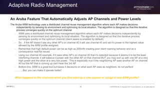 34 CONFIDENTIAL © Copyright 2015. Aruba Networks, Inc. All rights reserved#ATM15 |
Adaptive Radio Management
An Aruba Feature That Automatically Adjusts AP Channels and Power Levels
The Aruba ARM technology uses a distributed channel reuse management algorithm where each AP makes decisions
independently by sensing its environment and optimizing its local situation. The algorithm is designed so that this iterative
process converges quickly on the optimum channel
– ARM uses a distributed channel reuse management algorithm where each AP makes decisions independently by
sensing its environment and optimizing its local situation. The algorithm is designed so that this iterative process
converges quickly on the optimum channel (client aware is enabled by default)
– So…if the AP doesn’t see any other AP’s on channel 40 it will use channel 40 and set it’s power to the highest value
allowed by the ARM profile assigned.
– Remember that high default power can be as high as 200mW creating poor client roaming behavior and as a
consequence near/far issues
– Using our channel 40 example, If it sees other AP’s on channel 40 that it’s selected because it deems it to be the least
interfering channel, it will balance it power with the other AP on that channel BUT you may end up with one AP at a very
high power and the other at a very low power. This is especially true if the neighboring AP sees another AP on channel
40 but the AP that is coming up can’t hear the 3rd AP
– Bottom line, ARM is a great tool but bases it decisions on what each AP sees as neighbors, its not perfect!
……….But, you can make it operate better!
What happens to the channels when you first start up a new system or assign a new ARM profile?
 