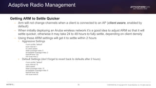 35 CONFIDENTIAL © Copyright 2015. Aruba Networks, Inc. All rights reserved#ATM15 |
Adaptive Radio Management
Getting ARM to Settle Quicker
– Arm will not change channels when a client is connected to an AP (client aware, enabled by
default)
– When initially deploying an Aruba wireless network it’s a good idea to adjust ARM so that it will
settle quicker, otherwise it may take 24 to 48 hours to fully settle, depending on client density
– Using these ARM settings will get it to settle within 2 hours
• Aggressive Settings
rf arm-profile "default“
scan-interval 1
no client-aware
ideal-coverage-index 5
acceptable-coverage-index 2
backoff-time 120
min-scan-time 2
• Default Settings (don’t forget to revert back to defaults after 2 hours)
rf arm-profile "default“
scan-interval 10
client-aware
ideal-coverage-index 10
acceptable-coverage-index 4
backoff-time 240
min-scan-time 8
 