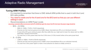 36 CONFIDENTIAL © Copyright 2015. Aruba Networks, Inc. All rights reserved#ATM15 |
Adaptive Radio Management
Tuning ARM Profiles
– It’s important to remember that there is ONE default ARM profile that is used in both the A and
B/G radio profiles
– You need to create one for the A band one for the B/G band so that you can use different
settings in each
– Recommendations on ARM Power Levels
assuming a standard office environment with AP’s 50-60 feet apart the closer the AP’s the lower the power range should be
• B/G – 2.4 GHz
• 9dBm to 12dBm / 7mW to 15mW respectively
• Chances are that most are going to be at 9dBm (fewer channels/more APs on an individual channel)
• If most of the AP’s go to minimum power after they settle then you might want to lower the values each by 3dBm,
especially in denser environments
• You want the 2.4 GHz power lower than the 5 GHz since 2.4 GHz travels further at the same power level
• A – 5 GHz
• 12dBm to 18dBm / 15mW to 60mW respectively
• Chances are that most are going to be at 18dBm (more channels/fewer APs on an individual channel)
• You want the 5 GHz power higher to make it more attractive for clients to initially connect to
 