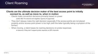 38 CONFIDENTIAL © Copyright 2015. Aruba Networks, Inc. All rights reserved#ATM15 |
Client Roaming
Clients are the ultimate decision maker of the best access point to initially
connect to, as well as move to, when in motion
– Clients make connection decisions primarily based on power
and/or 802.11k channel and neighbor reports (if supported)
– They don’t always make the right decision especially if the access points are not placed
properly and/or access point power is too high (with the latter typically being a symptom of the
former)
– When moving, a client bases its roaming decisions on probe responses
or beacons if they don’t support probe requests on DFS channels
 