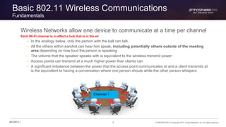 4 CONFIDENTIAL © Copyright 2015. Aruba Networks, Inc. All rights reserved#ATM15 |
Basic 802.11 Wireless Communications
Fundamentals
Wireless Networks allow one device to communicate at a time per channel
Each Wi-Fi channel is in effect a hub that is in the air
– In the analogy below, only the person with the ball can talk.
– All the others within earshot can hear him speak, including potentially others outside of the meeting
area depending on how loud the person is speaking
– The volume that the speaker speaks with is equivalent to the wireless transmit power
– Access points can transmit at a much higher power than clients can
– A significant imbalance between the power that the access point communicates at and a client transmits at
is the equivalent to having a conversation where one person shouts while the other person whispers
Channel 1
 