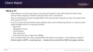 49 CONFIDENTIAL © Copyright 2015. Aruba Networks, Inc. All rights reserved#ATM15 |
Client Match
What is it?
– Client Match is a tool to get users to the best AP based on the client Signal to Noise ratio
versus simply relying on clients to decide which AP to connect to
– This is measured by signal strength/SNR of the client probe requests as they are heard at the
AP’s prior to 6.4.2.3
– In 6.4.2.3 some enhancements were added to also use the following frames to measure client
signal strength which is a big step forward
• Block ACK
• Management frames
• Probe Request
• NULL data frame
• Data frame with rate no higher than 36Mbps
– The controller takes the client signals/SNR information and builds a “Virtual Beacon Report”
– Client match is NOT a roaming tool….it takes time to build the VBR and apply actions
 